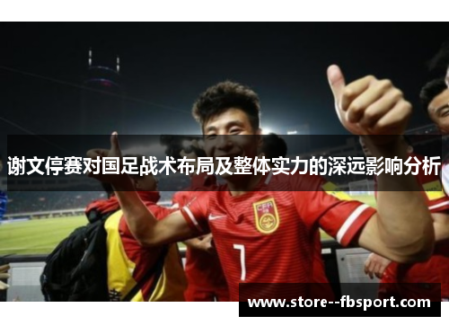 谢文停赛对国足战术布局及整体实力的深远影响分析